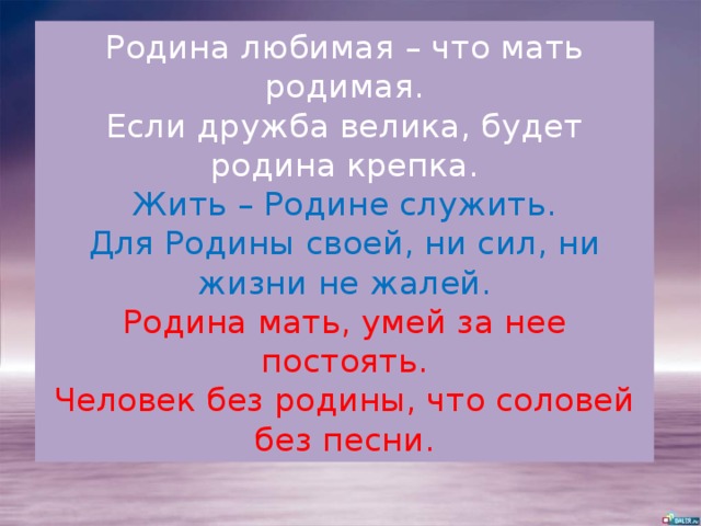 Родина любимая – что мать родимая.  Если дружба велика, будет родина крепка.  Жить – Родине служить.  Для Родины своей, ни сил, ни жизни не жалей.  Родина мать, умей за нее постоять.  Человек без родины, что соловей без песни. 