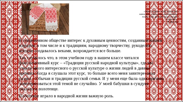 «Народ умирает, когда становится  населением, а населением он становится  тогда, когда забывает свою историю  и культуру».  Ф. Абрамов   В современном обществе интерес к духовным ценностям, созданным нашим народом, в том числе и к традициям, народному творчеству, рукоделию, которое создавалось веками, возрождается все больше. Так случилось что, в этом учебном году в нашем классе читался факультативный курс – «Традиции русской народной культуры», где мы узнали много интересного о русской культуре о жизни людей в давние времена. Когда я слушала этот курс, то больше всего меня заинтересовал раздел – Обычаи и традиции русской семьи. И у меня еще была одна причина заинтересоваться этой темой не случайно. У моей бабушки в сундуке оказалось полотенце. Полотенце играло в народной жизни важную роль. 