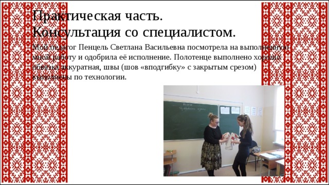 Практическая часть.  Консультация со специалистом. Мой педагог Пенцель Светлана Васильевна посмотрела на выполненную мной работу и одобрила её исполнение. Полотенце выполнено хорошо обвязка аккуратная, швы (шов «вподгибку» с закрытым срезом) выполнены по технологии. 
