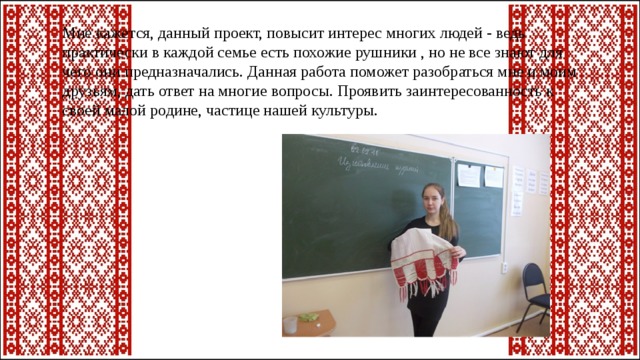 Мне кажется, данный проект, повысит интерес многих людей - ведь практически в каждой семье есть похожие рушники , но не все знают для чего они предназначались. Данная работа поможет разобраться мне и моим друзьям, дать ответ на многие вопросы. Проявить заинтересованность к своей малой родине, частице нашей культуры. 
