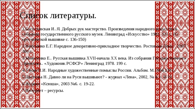 Список литературы. 1.Богуславская И..Я. Добрых рук мастерство. Произведения народного искусства в собрании государственного русского музея. Ленинград «Искусство» 1981. 311 с. (О крестьянской вышивке с. 136-150) 2.Вакуленко Е.Г. Народное декоративно-прикладное творчество. Ростов-на-Дону. , 2007, 380 с. 3.Моисеенко Е.. Русская вышивка XVII-начала XX века. Из собрания Государственного Эрмитажа.. «Художник РСФСР» Ленинград 1978. 199 с. 4.Уткин П.И. Народные художественные помыслы России. Альбом. М.1984,230 с. 5.Цветкова Н. Давно ли на Руси вышивают? - журнал «Лена», 2002, № 4, с. 8-10. 6.Журнал «Ксюша», 2003 №6. с. 19-22. 7.Интернет – ресурсы. 