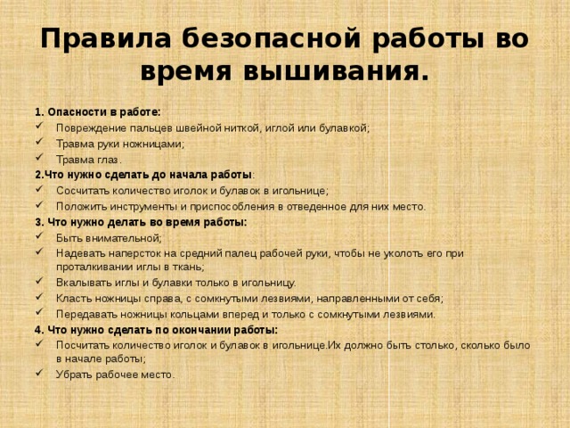 Правила безопасной работы во время вышивания. 1. Опасности в работе: Повреждение пальцев швейной ниткой, иглой или булавкой; Травма руки ножницами; Травма глаз. 2.Что нужно сделать до начала работы : Сосчитать количество иголок и булавок в игольнице; Положить инструменты и приспособления в отведенное для них место. 3. Что нужно делать во время работы: Быть внимательной; Надевать наперсток на средний палец рабочей руки, чтобы не уколоть его при проталкивании иглы в ткань; Вкалывать иглы и булавки только в игольницу. Класть ножницы справа, с сомкнутыми лезвиями, направленными от себя; Передавать ножницы кольцами вперед и только с сомкнутыми лезвиями. 4. Что нужно сделать по окончании работы: Посчитать количество иголок и булавок в игольнице.Их должно быть столько, сколько было в начале работы; Убрать рабочее место. 