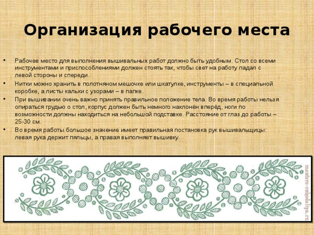Организация рабочего места Рабочее место для выполнения вышивальных работ должно быть удобным. Стол со всеми инструментами и приспособлениями должен стоять так, чтобы свет на работу падал с левой стороны и спереди. Нитки можно хранить в полотняном мешочке или шкатулке, инструменты – в специальной коробке, а листы кальки с узорами – в папке. При вышивании очень важно принять правильное положение тела. Во время работы нельзя опираться грудью о стол, корпус должен быть немного наклонён вперёд, ноги по возможности должны находиться на небольшой подставке. Расстояние от глаз до работы – 25-30 см. Во время работы большое значение имеет правильная постановка рук вышивальщицы: левая рука держит пяльцы, а правая выполняет вышивку. 