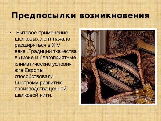 Предпосылки возникновения  Бытовое применение шелковых лент начало расширяться в XIV веке .Традиции ткачества в Лионе и благоприятные климатические условия юга Европы способствовали быстрому развитию производства ценной шелковой нити.    
