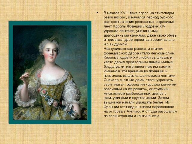 В начале XVIII века спрос на эти товары резко возрос, и начался период бурного распространения роскошных и красивых лент. Король Франции Людовик XIV украшал лентами, унизанными драгоценными камнями, даже свою обувь и призывал двор одеваться оригинально и с выдумкой.   Наступила эпоха рококо, и стилем французского двора стало легкомыслие. Король Людовик XV любил вышивать и часто дарил придворным дамам милые безделушки, изготовленные им самим. Именно в эти времена во Франции и появилась вышивка шелковыми лентами. Сначала знатные дамы стали украшать свои платья, оформляя корсажи мелкими розочками «а ля рококо», листьями и множеством разбросанных цветов с жемчужинами и хрусталиками. Затем вышивкой начали украшать бельё. Из Франции этот вид вышивки перекочевал на острова в Англию. А оттуда разошелся по всем странам и континентам. 