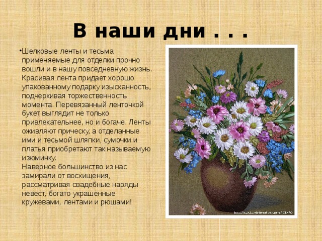 В наши дни . . . Шелковые ленты и тесьма применяемые для отделки прочно вошли и в нашу повседневную жизнь. Красивая лента придает хорошо упакованному подарку изысканность, подчеркивая торжественность момента. Перевязанный ленточкой букет выглядит не только привлекательнее, но и богаче. Ленты оживляют прическу, а отделанные ими и тесьмой шляпки, сумочки и платья приобретают так называемую изюминку.   Наверное большинство из нас замирали от восхищения, рассматривая свадебные наряды невест, богато украшенные кружевами, лентами и рюшами! 