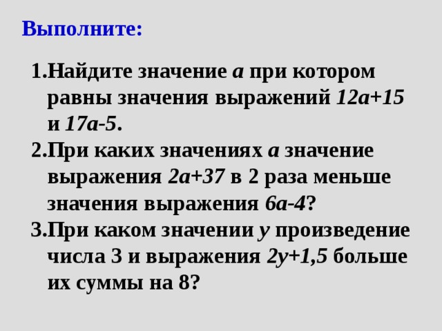 Выполните: Найдите значение а при котором равны значения выражений 12а+15 и 17а-5 . При каких значениях а значение выражения 2а+37 в 2 раза меньше значения выражения 6а-4 ? При каком значении у произведение числа 3 и выражения 2у+1,5 больше их суммы на 8? 