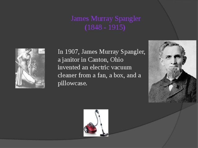 James Murray Spangler  (1848 - 1915)   In 1907, James Murray Spangler, a janitor in Canton, Ohio invented an electric vacuum cleaner from a fan, a box, and a pillowcase. 