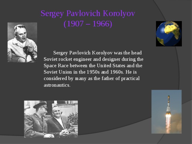 Sergey Pavlovich Korolyov  (1907 – 1966)   Sergey Pavlovich Korolyov was the head Soviet rocket engineer and designer during the Space Race between the United States and the Soviet Union in the 1950s and 1960s. He is considered by many as the father of practical astronautics. 