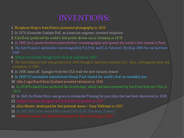 INVENTIONS: 1. Nicephore Niepce from France pioneered photography in 1829. 2. In 1876 Alexander Graham Bell, an American engineer, invented telephone. 3. Karl Benz produced the world’s first petrol-driven car in Germany in 1878. 4. In 1895 the Lumiere brothers patented their cinematography and opened the world’s first cinema in Paris. 5. The first Russia’s automobile was designed by P.A.Frez and E.A.Yakovlev. By May 1896 the car had been built. 6. Wilbur and Orville Wright built the first airplane in 1903. 7. The first ballpoint pen was produced in 1940 though it had been invented by L. Biro, a Hungarian artist and journalist, in 1905. 8. In 1908 James M. Spangler from the USA built the first vacuum cleaner. 9. In 1908 US automobile manufacturer Henry Ford created the world’s first car assembly line . 10. John Logie Baird from Scotland invented television in 1926. 11. In 1928 Richard Drew perfected the Scotch tape, which had been invented by Jim Kirst from the USA in 1923. 12. In 1945 the Nobel Prize was given to Alexander Fleming for penicillin that had been discovered in 1928. 13. Sergey Korolyev designed the first artificial satellite in 1957. 14. Akio Morita developed the first personal stereo – Sony Walkman in 1957. 15. In 1981 Bill Gates created Microsoft-DOS (Disk Operating System). 16. Scottish scientist Ian Wilmat developed the idea of cloning in 1997. 