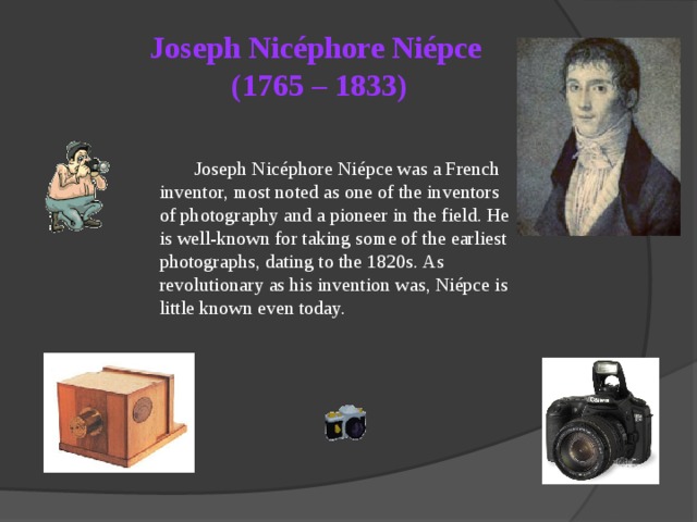 Joseph Nicéphore Niépce  (1765 – 1833)  Joseph Nicéphore Niépce was a French inventor, most noted as one of the inventors of photography and a pioneer in the field. He is well-known for taking some of the earliest photographs, dating to the 1820s. As revolutionary as his invention was, Niépce is little known even today.  