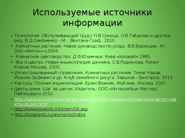 Используемые источники информации Технология. Обслуживающий труд:( Н.В.Синица, О.В.Табурчак и др);под ред. В.Д.Симоненко – М. : Вентана-Граф , 2010.  Комнатные растения. Новое руководство по уходу. В.В.Воронцов - М.: ЗАО «Фитон+»,2004.  Комнатное цветоводство. Д.Ф.Юхимчюк. Киев «Урожай» 1985.  Все о цветах. Новая энциклопедия дачника. С.В.Родионова. Рипол Класик Москва, 2000. Иллюстрированный справочник. Комнатные растения. Томас Каров, Йоахим Эрфкамп и др. Клуб семейного досуга. Харьков – Белгород. 2013. Кактусы. Полная энциклопедия. Ержи Вожняк. Мой мир. Москва. 2007. Цветы дома. Шаг за шагом. Издатель: ООО «Интернейшн Мастерс Паблишерс».2010. http://sadoved.com/komnatnie-rasteniya/3989-sposoby-ochistki-komnatnyh-rasteniy-ot-pyli.html http://www.tsvetnik.info/dom/06.asp  http://tipsplants.ru/anchor/ochistka  