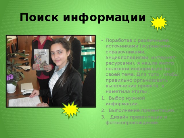 Поиск информации Поработав с различными источниками (журналами, справочниками, энциклопедиями, интернет-ресурсами), я нашла много полезной информации по своей теме. Для того , чтобы правильно организовать выполнение проекта, я наметила этапы : 1. Выбор нужной информации. 2. Выполнение презентации. 3. Дизайн презентации и фотосопровождение. 