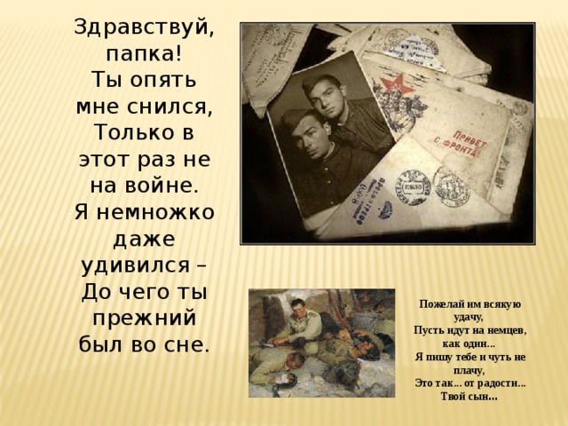 Здравствуй, папка! Ты опять мне снился, Только в этот раз не на войне. Я немножко даже удивился – До чего ты прежний был во сне. Пожелай им всякую удачу, Пусть идут на немцев, как один... Я пишу тебе и чуть не плачу, Это так... от радости... Твой сын … 