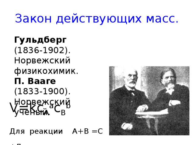 Закон действующих масс. Гульдберг (1836-1902). Норвежский физикохимик. П. Вааге (1833-1900). Норвежский ученый. V=kc A a c B b Для реакции А+В =С +Д 