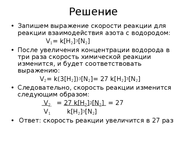 Решение Запишем выражение скорости реакции для реакции взаимодействия азота с водородом:  V 1 = k[H 2 ] 3 [N 2 ] После увеличения концентрации водорода в три раза скорость химической реакции изменится, и будет соответствовать выражению:  V 2 = k (3[ H 2 ]) 3 [ N 2 ]= 27 k [ H 2 ] 3 [ N 2 ] Следовательно, скорость реакции изменится следующим образом:   V 2  = 27 k [ H 2 ] 3 [ N 2 ] = 27  V 1 k [ H 2 ] 3 [ N 2 ]  Ответ: скорость реакции увеличится в 27 раз  