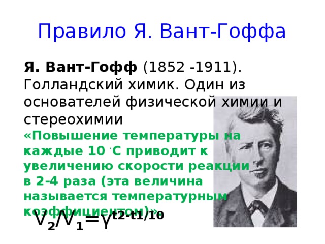 Правило Я. Вант-Гоффа Я. Вант-Гофф (1852 -1911). Голландский химик. Один из основателей физической химии и стереохимии «Повышение температуры на каждые 10  ∙ С приводит к увеличению скорости реакции в 2-4 раза (эта величина называется температурным коэффициентом)». V 2 /V 1 = γ t2-t1/10 