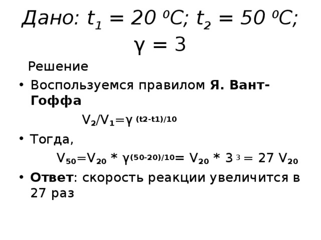 Дано: t 1 = 20 0 C ; t 2 = 5 0 0 C ; γ = 3  Решение Воспользуемся правилом Я. Вант-Гоффа  V 2 /V 1 = γ  ( t2-t1 ) /10 Тогда,   V 50 =V 20 * γ (50 - 20) /10 =  V 20 * 3 3 = 27 V 20 Ответ : скорость реакции увеличится в 27 раз     
