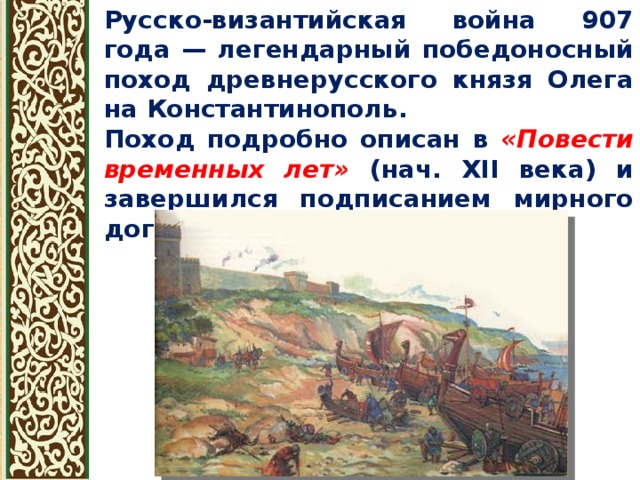 Русско-византийская война 907 года — легендарный победоносный поход древнерусского князя Олега на Константинополь. Поход подробно описан в «Повести временных лет» (нач. XII века) и завершился подписанием мирного договора в 907 году 