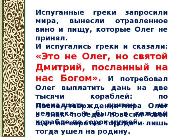 Испуганные греки запросили мира, вынесли отравленное вино и пищу, которые Олег не принял. И испугались греки и сказали: «Это не Олег, но святой Дмитрий, посланный на нас Богом». И потребовал Олег выплатить дань на две тысячи кораблей: по двенадцать гривен на человека, а было в каждом корабле по сорок мужей…  После утверждения мира Олег в знак победы повесил свой щит на воротах города и лишь тогда ушел на родину. 