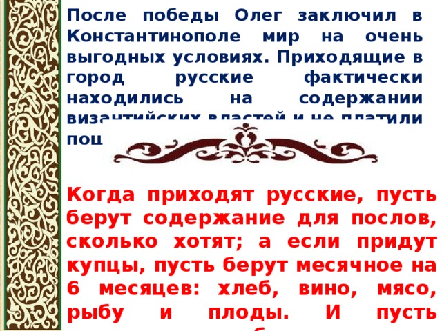 После победы Олег заключил в Константинополе мир на очень выгодных условиях. Приходящие в город русские фактически находились на содержании византийских властей и не платили пошлин. Когда приходят русские, пусть берут содержание для послов, сколько хотят; а если придут купцы, пусть берут месячное на 6 месяцев: хлеб, вино, мясо, рыбу и плоды. И пусть устраивают им баню - сколько захотят [...] и торгуют, сколько им нужно, не уплачивая никаких сборов 