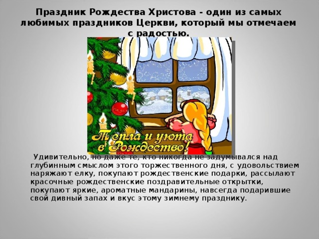 Праздник Рождества Христова - один из самых любимых праздников Церкви, который мы отмечаем с радостью.    Удивительно, но даже те, кто никогда не задумывался над глубинным смыслом этого торжественного дня, с удовольствием наряжают елку, покупают рождественские подарки, рассылают красочные рождественские поздравительные открытки, покупают яркие, ароматные мандарины, навсегда подарившие свой дивный запах и вкус этому зимнему празднику. 
