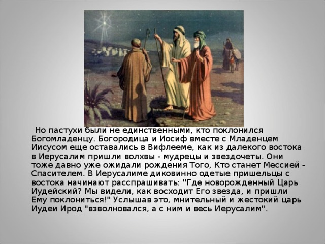  Но пастухи были не единственными, кто поклонился Богомладенцу. Богородица и Иосиф вместе с Младенцем Иисусом еще оставались в Вифлееме, как из далекого востока в Иерусалим пришли волхвы - мудрецы и звездочеты. Они тоже давно уже ожидали рождения Того, Кто станет Мессией - Спасителем. В Иерусалиме диковинно одетые пришельцы с востока начинают расспрашивать: 