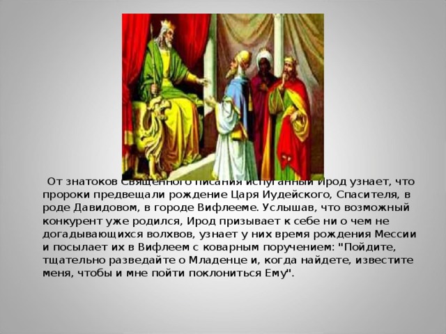 От знатоков Священного писания испуганный Ирод узнает, что пророки предвещали рождение Царя Иудейского, Спасителя, в роде Давидовом, в городе Вифлееме. Услышав, что возможный конкурент уже родился, Ирод призывает к себе ни о чем не догадывающихся волхвов, узнает у них время рождения Мессии и посылает их в Вифлеем с коварным поручением: 