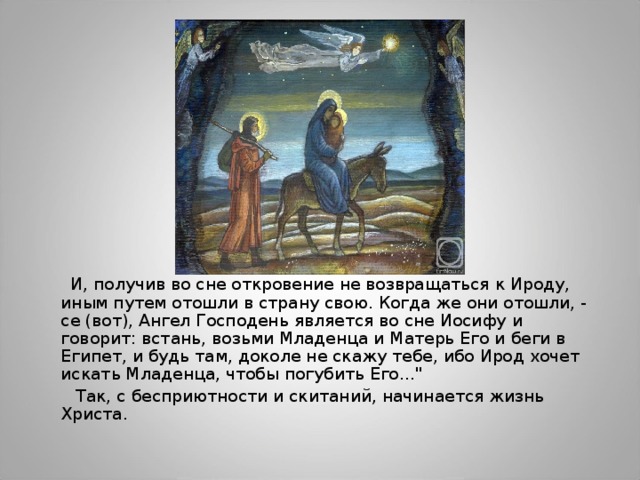  И, получив во сне откровение не возвращаться к Ироду, иным путем отошли в страну свою. Когда же они отошли, - се (вот), Ангел Господень является во сне Иосифу и говорит: встань, возьми Младенца и Матерь Его и беги в Египет, и будь там, доколе не скажу тебе, ибо Ирод хочет искать Младенца, чтобы погубить Его…