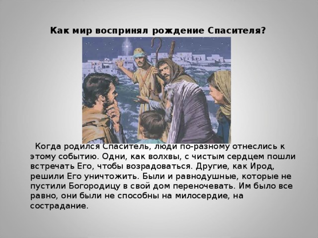 Как мир воспринял рождение Спасителя?  Когда родился Спаситель, люди по-разному отнеслись к этому событию. Одни, как волхвы, с чистым сердцем пошли встречать Его, чтобы возрадоваться. Другие, как Ирод, решили Его уничтожить. Были и равнодушные, которые не пустили Богородицу в свой дом переночевать. Им было все равно, они были не способны на милосердие, на сострадание. 