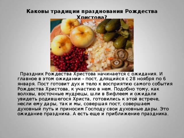 Каковы традиции празднования Рождества Христова?    Праздник Рождества Христова начинается с ожидания. И главное в этом ожидании - пост, длящийся с 28 ноября по 6 января. Пост готовит дух и тело к восприятию самого события Рождества Христова, к участию в нем. Подобно тому, как волхвы, восточные мудрецы, шли в Вифлеем и ожидали увидеть родившегося Христа, готовились к этой встрече, несли ему дары, так и мы, совершая пост, совершаем духовный путь и приносим Господу свои духовные дары. Это ожидание праздника. А есть еще и приближение праздника. 