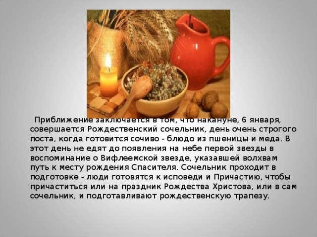  Приближение заключается в том, что накануне, 6 января, совершается Рождественский сочельник, день очень строгого поста, когда готовится сочиво - блюдо из пшеницы и меда. В этот день не едят до появления на небе первой звезды в воспоминание о Вифлеемской звезде, указавшей волхвам путь к месту рождения Спасителя. Сочельник проходит в подготовке - люди готовятся к исповеди и Причастию, чтобы причаститься или на праздник Рождества Христова, или в сам сочельник, и подготавливают рождественскую трапезу. 