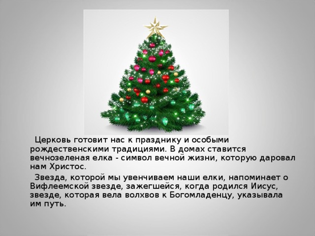  Церковь готовит нас к празднику и особыми рождественскими традициями. В домах ставится вечнозеленая елка - символ вечной жизни, которую даровал нам Христос.  Звезда, которой мы увенчиваем наши елки, напоминает о Вифлеемской звезде, зажегшейся, когда родился Иисус, звезде, которая вела волхвов к Богомладенцу, указывала им путь. 