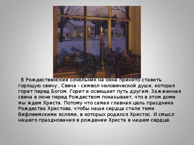  В Рождественский сочельник на окна принято ставить горящую свечу.. Свеча - символ человеческой души, которая горит перед Богом. Горит и освещает путь другим. Зажженная свеча в окне перед Рождеством показывает, что в этом доме мы ждем Христа. Потому что самая главная цель праздника Рождества Христова, чтобы наши сердца стали теми Вифлеемскими яслями, в которых родился Христос. И смысл нашего празднования в рождении Христа в нашем сердце. 