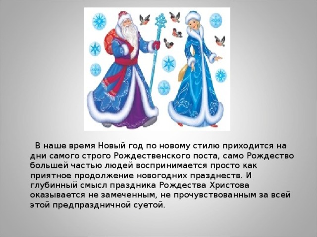  В наше время Новый год по новому стилю приходится на дни самого строго Рождественского поста, само Рождество большей частью людей воспринимается просто как приятное продолжение новогодних празднеств. И глубинный смысл праздника Рождества Христова оказывается не замеченным, не прочувствованным за всей этой предпраздничной суетой. 