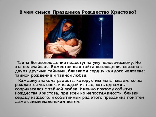 В чем смысл Праздника Рождество Христово?    Тайна Боговоплощения недоступна уму человеческому. Но эта величайшая, Божественная тайна воплощения связана с двумя другими тайнами, близкими сердцу каждого человека: тайной рождения и тайной любви.  Каждому знакома радость, которую мы испытываем, когда рождается человек, и каждый из нас, хоть однажды, соприкасался с тайной любви. Именно поэтому события Рождества Христова, при всей их непостижимости, близки сердцу каждого, и событийный ряд этого праздника понятен даже самым маленьким детям. 