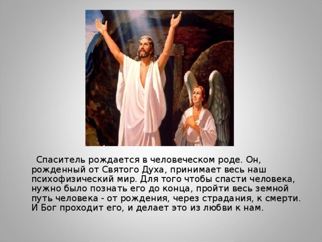  Спаситель рождается в человеческом роде. Он, рожденный от Святого Духа, принимает весь наш психофизический мир. Для того чтобы спасти человека, нужно было познать его до конца, пройти весь земной путь человека - от рождения, через страдания, к смерти. И Бог проходит его, и делает это из любви к нам. 
