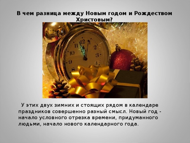 В чем разница между Новым годом и Рождеством Христовым?    У этих двух зимних и стоящих рядом в календаре праздников совершенно разный смысл. Новый год - начало условного отрезка времени, придуманного людьми, начало нового календарного года. 