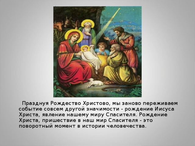  Празднуя Рождество Христово, мы заново переживаем событие совсем другой значимости - рождение Иисуса Христа, явление нашему миру Спасителя. Рождение Христа, пришествие в наш мир Спасителя - это поворотный момент в истории человечества. 