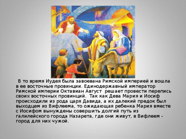  В то время Иудея была завоевана Римской империей и вошла в ее восточные провинции. Единодержавный император Римской империи Октавиан Август решает провести перепись своих восточных провинций. Так как Дева Мария и Иосиф происходили из рода царя Давида, а их далекий предок был выходцем из Вифлеема, то ожидающая ребенка Мария вместе с Иосифом вынуждены совершить долгий путь из галилейского города Назарета, где они живут, в Вифлеем - город для них чужой. 