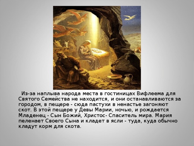  Из-за наплыва народа места в гостиницах Вифлеема для Святого Семейства не находится, и они останавливаются за городом, в пещере - сюда пастухи в ненастье загоняют скот. В этой пещере у Девы Марии, ночью, и рождается Младенец - Сын Божий, Христос- Спаситель мира. Мария пеленает Своего Сына и кладет в ясли - туда, куда обычно кладут корм для скота. 