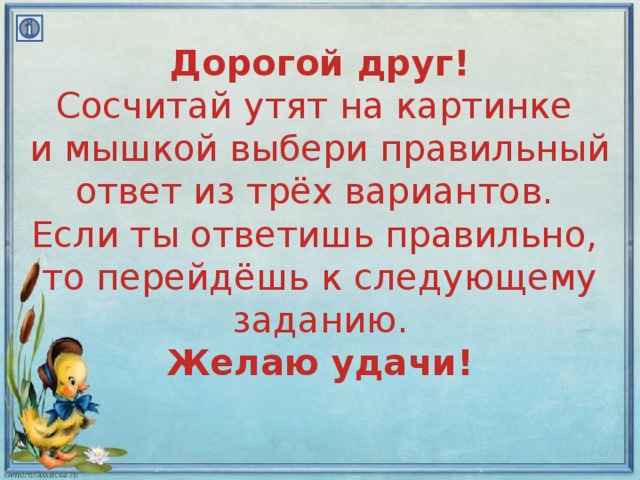 Дорогой друг!  Сосчитай утят на картинке  и мышкой выбери правильный ответ из трёх вариантов.  Если ты ответишь правильно,  то перейдёшь к следующему заданию.  Желаю удачи!   