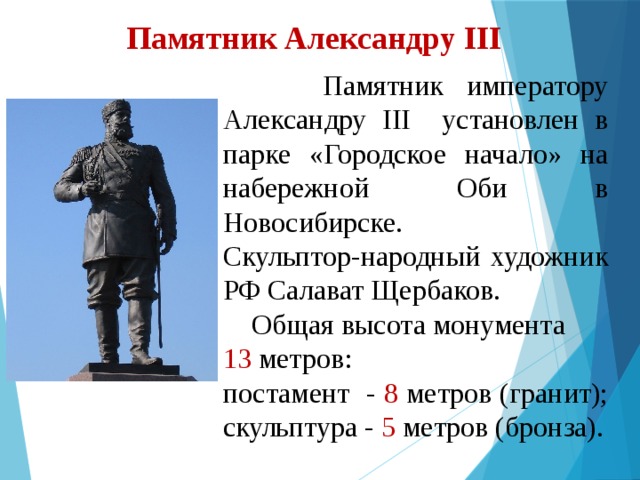 Памятник Александру III  Памятник императору Александру III установлен в парке «Городское начало» на набережной Оби в Новосибирске. Скульптор-народный художник РФ Салават Щербаков.  Общая высота монумента 13 метров: постамент - 8 метров (гранит); скульптура - 5 метров (бронза). 