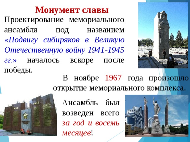 Монумент славы Проектирование мемориального ансамбля под названием «Подвигу сибиряков в Великую Отечественную войну 1941-1945 гг. » началось вскоре после победы. В ноябре 1967 года произошло открытие мемориального комплекса. Ансамбль был возведен всего за год и восемь месяцев !  