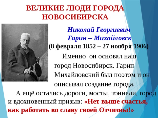 ВЕЛИКИЕ ЛЮДИ ГОРОДА НОВОСИБИРСКА  Николай Георгиевич  Гарин – Михайловск (8 февраля 1852 – 27 ноября 1906) Именно он основал наш город Новосибирск. Гарин Михайловский был поэтом и он описывал создание города. А ещё остались дороги, мосты, тоннели, город и вдохновенный призыв: «Нет выше счастья, как работать во славу своей Отчизны!» 