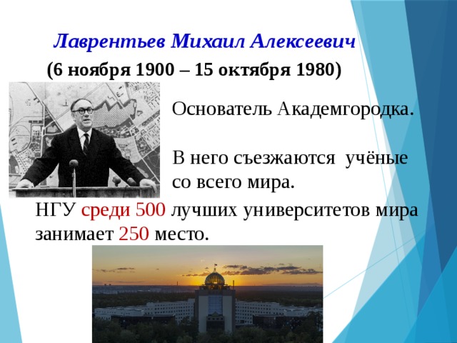 Лаврентьев Михаил Алексеевич     (6 ноября 1900 – 15 октября 1980) Основатель Академгородка.  В него съезжаются учёные со всего мира. НГУ среди 500 лучших университетов мира занимает 250 место. 