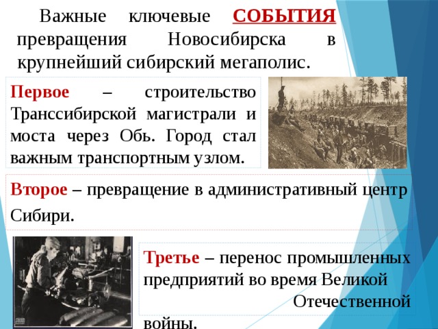 Важные ключевые события превращения Новосибирска в крупнейший сибирский мегаполис. Первое  – строительство Транссибирской магистрали и моста через Обь. Город стал важным транспортным узлом. Второе  –  превращение в административный центр Сибири. Третье  –  перенос промышленных предприятий во время Великой Отечественной войны. 