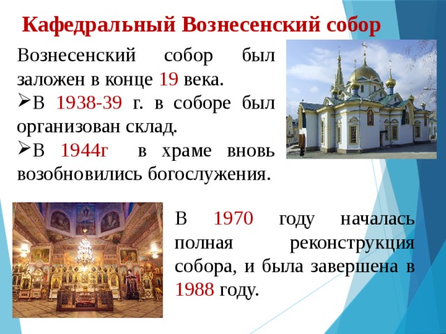 Кафедральный Вознесенский собор   Вознесенский собор был заложен в конце 19 века. В 1938-39 г. в соборе был организован склад. В 1944г в храме вновь возобновились богослужения. В 1970 году началась полная реконструкция собора, и была завершена в 1988 году. 