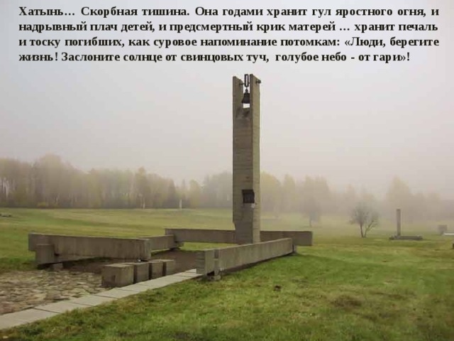 Хатынь… Скорбная тишина. Она годами хранит гул яростного огня, и надрывный плач детей, и предсмертный крик матерей … хранит печаль и тоску погибших, как суровое напоминание потомкам: «Люди, берегите жизнь! Заслоните солнце от свинцовых туч, голубое небо - от гари»! 