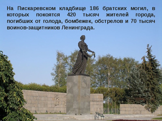 На Пискаревском кладбище 186 братских могил, в которых покоятся 420 тысяч жителей города, погибших от голода, бомбежек, обстрелов и 70 тысяч воинов-защитников Ленинграда. 
